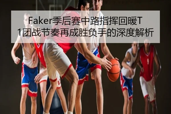 Faker季后赛中路指挥回暖T1团战节奏再成胜负手的深度解析